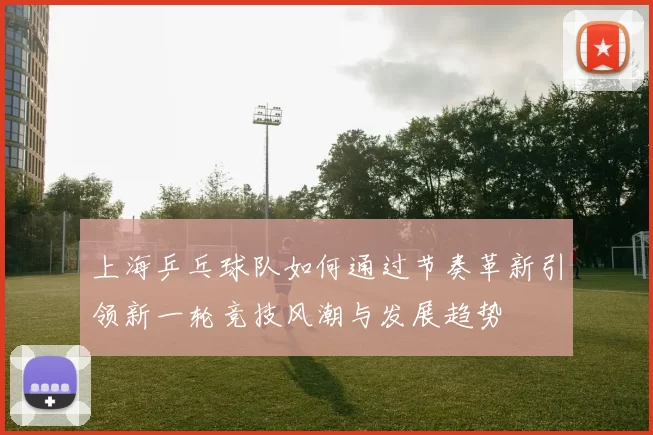 上海乒乓球队如何通过节奏革新引领新一轮竞技风潮与发展趋势