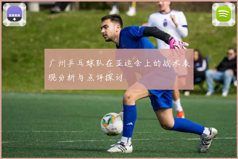 广州乒乓球队在亚运会上的战术表现分析与点评探讨