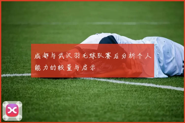 成都与武汉羽毛球队赛后分析个人能力的较量与启示