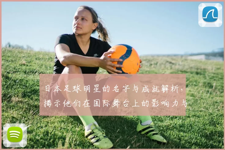 日本足球明星的名字与成就解析，揭示他们在国际舞台上的影响力与贡献