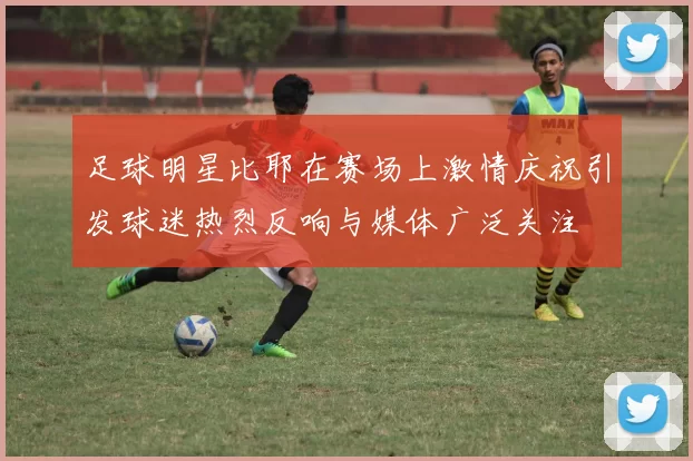 足球明星比耶在赛场上激情庆祝引发球迷热烈反响与媒体广泛关注