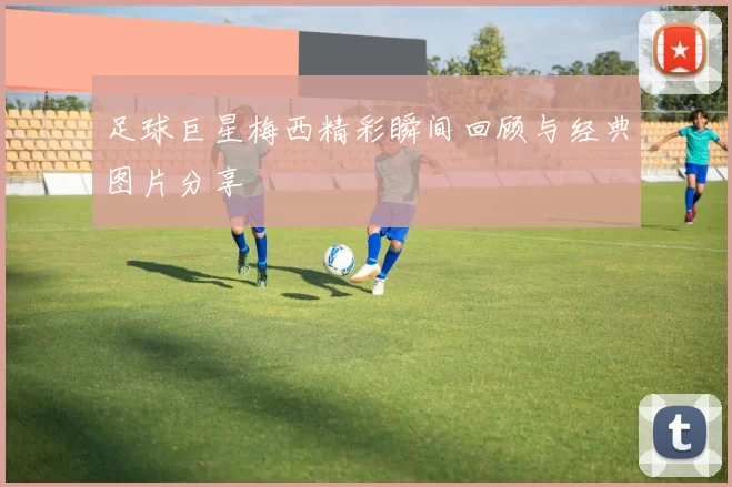 足球巨星梅西精彩瞬间回顾与经典图片分享