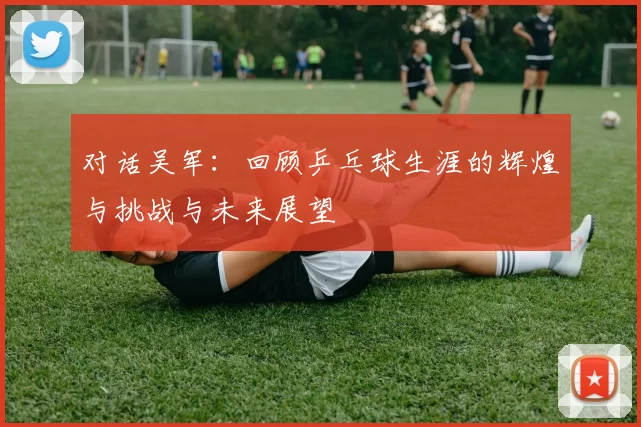 对话吴军：回顾乒乓球生涯的辉煌与挑战与未来展望