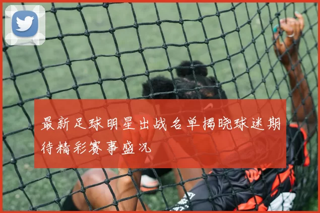 最新足球明星出战名单揭晓球迷期待精彩赛事盛况