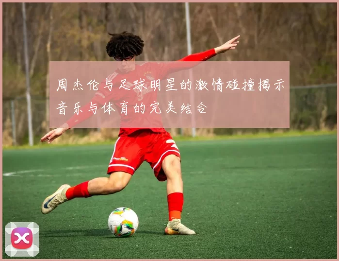 周杰伦与足球明星的激情碰撞揭示音乐与体育的完美结合