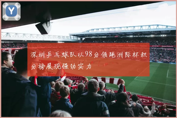 深圳乒乓球队以98分领跑洲际杯积分榜展现强劲实力