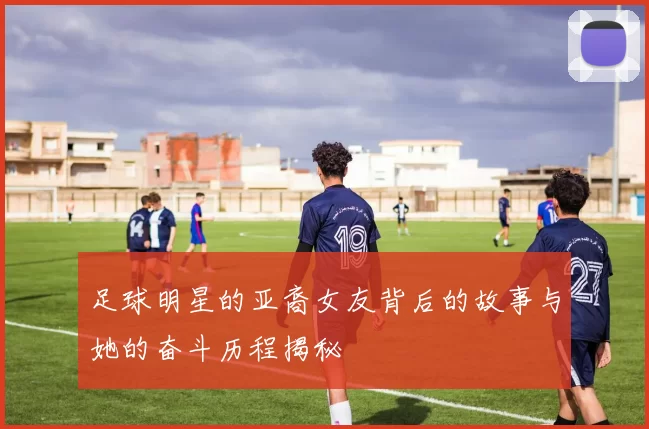 足球明星的亚裔女友背后的故事与她的奋斗历程揭秘