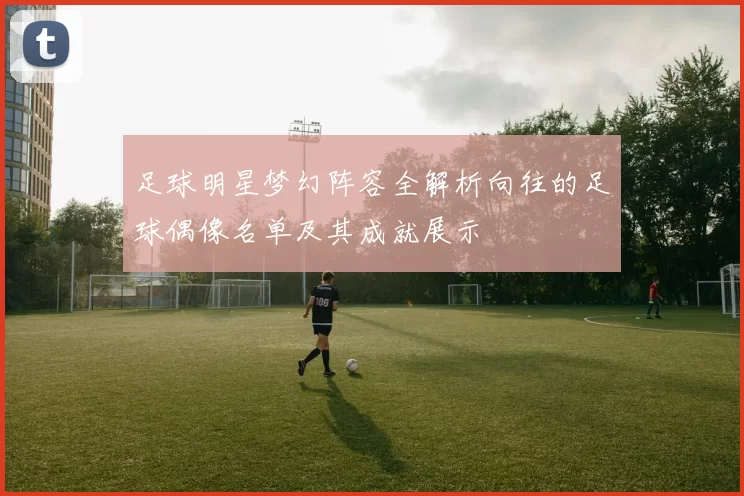 足球明星梦幻阵容全解析向往的足球偶像名单及其成就展示