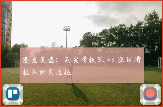 赛后复盘：西安滑板队 vs 深圳滑板队的灵活性